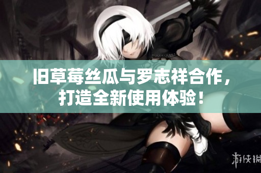 旧草莓丝瓜与罗志祥合作，打造全新使用体验！