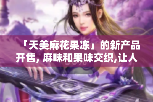 「天美麻花果冻」的新产品开售, 麻味和果味交织,让人爱不释口
