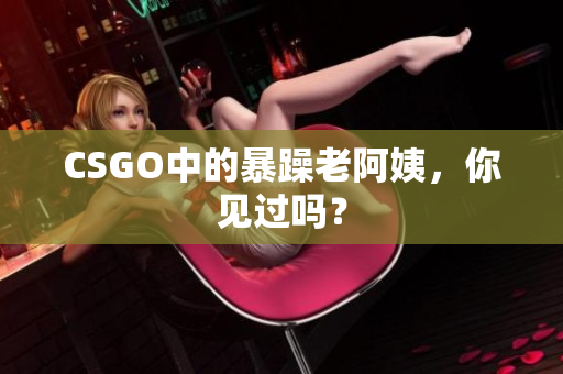 CSGO中的暴躁老阿姨，你见过吗？