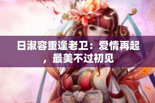 日淑容重逢老卫：爱情再起，最美不过初见