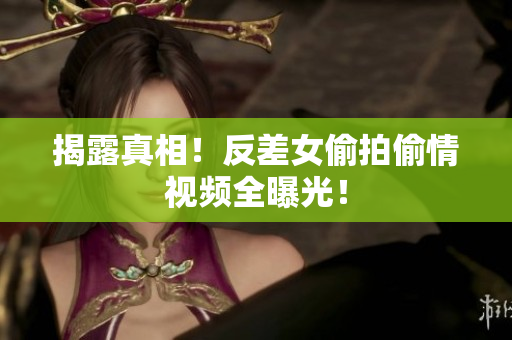 揭露真相！反差女偷拍偷情视频全曝光！