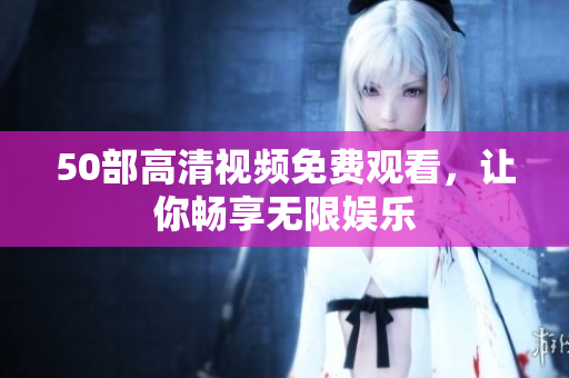 50部高清视频免费观看，让你畅享无限娱乐