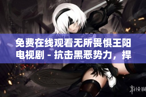 免费在线观看无所畏惧王阳电视剧 - 抗击黑恶势力，捍卫正义！