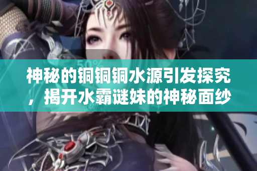 神秘的铜铜铜水源引发探究，揭开水霸谜妹的神秘面纱