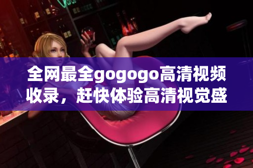 全网最全gogogo高清视频收录，赶快体验高清视觉盛宴！