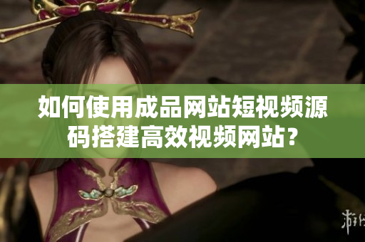 如何使用成品网站短视频源码搭建高效视频网站？