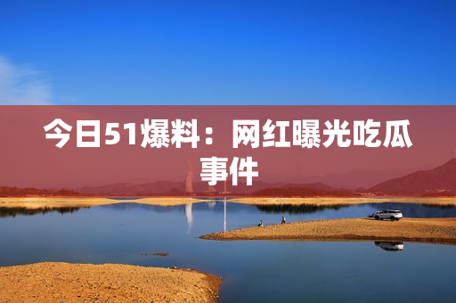 今日51爆料：网红曝光吃瓜事件