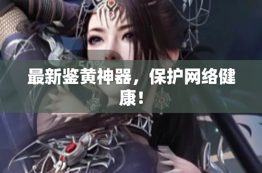 最新鉴黄神器，保护网络健康！