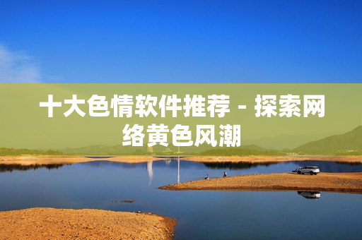 十大色情软件推荐 - 探索网络黄色风潮