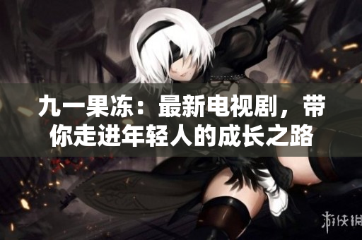 九一果冻：最新电视剧，带你走进年轻人的成长之路