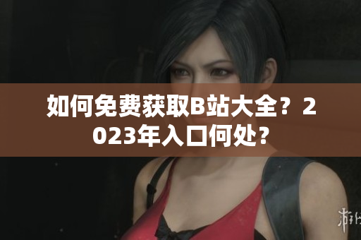 如何免费获取B站大全？2023年入口何处？