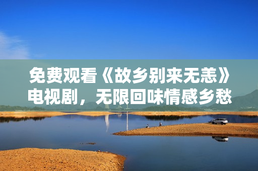 免费观看《故乡别来无恙》电视剧，无限回味情感乡愁