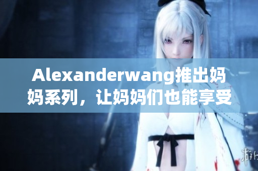 Alexanderwang推出妈妈系列，让妈妈们也能享受时尚！