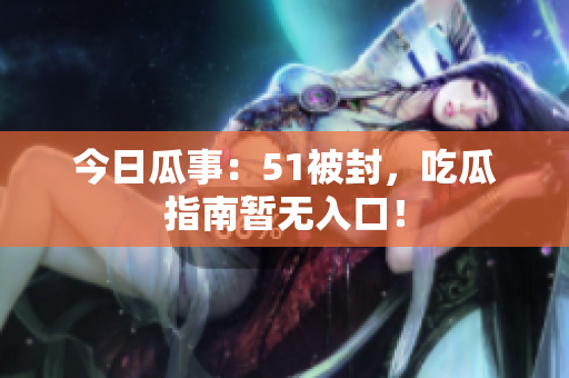 今日瓜事：51被封，吃瓜指南暂无入口！