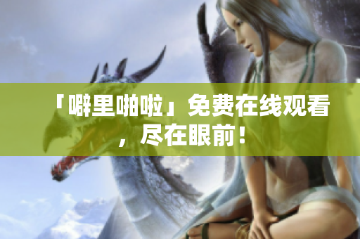 「噼里啪啦」免费在线观看，尽在眼前！