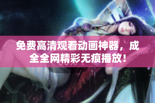 免费高清观看动画神器，成全全网精彩无痕播放！