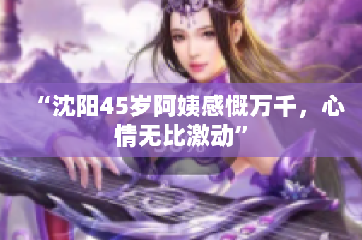 “沈阳45岁阿姨感慨万千，心情无比激动”