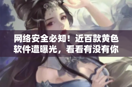 网络安全必知！近百款黄色软件遭曝光，看看有没有你用过的？