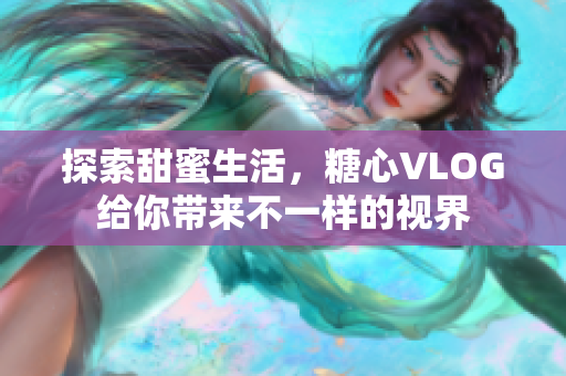 探索甜蜜生活，糖心VLOG给你带来不一样的视界