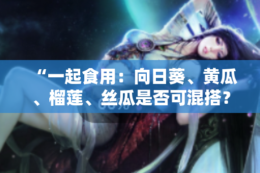 “一起食用：向日葵、黄瓜、榴莲、丝瓜是否可混搭？”