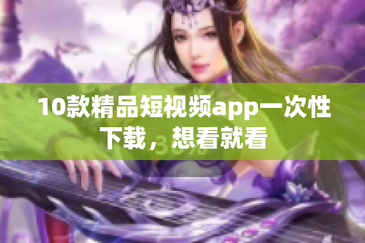 10款精品短视频app一次性下载，想看就看