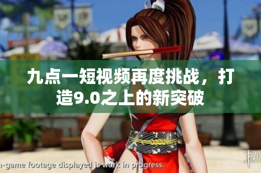 九点一短视频再度挑战，打造9.0之上的新突破