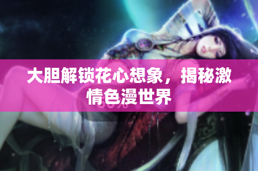 大胆解锁花心想象，揭秘激情色漫世界