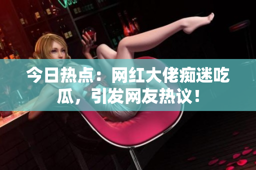 今日热点：网红大佬痴迷吃瓜，引发网友热议！