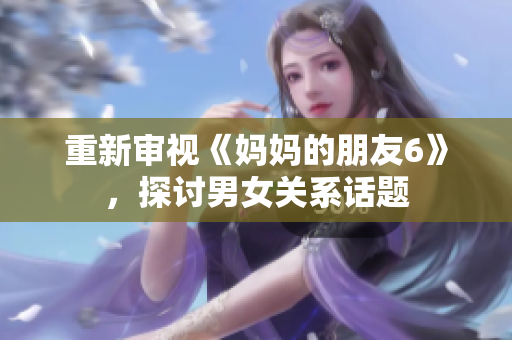 重新审视《妈妈的朋友6》，探讨男女关系话题