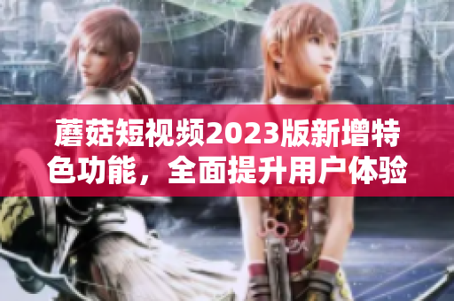 蘑菇短视频2023版新增特色功能，全面提升用户体验