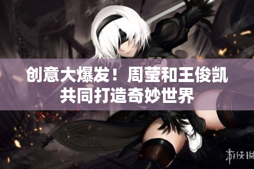 创意大爆发！周莹和王俊凯共同打造奇妙世界