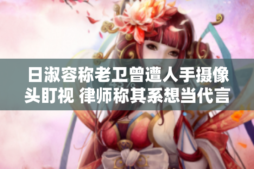 日淑容称老卫曾遭人手摄像头盯视 律师称其系想当代言人