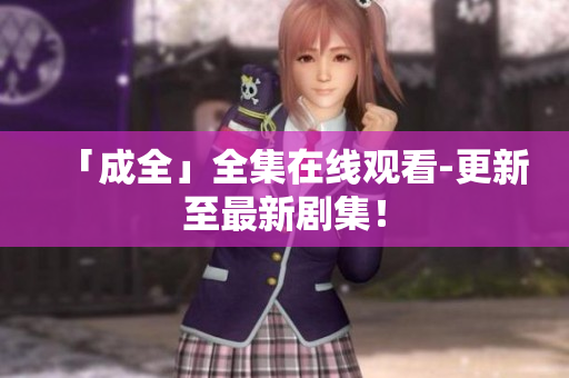 「成全」全集在线观看-更新至最新剧集！