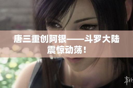 唐三重创阿银——斗罗大陆震惊动荡！