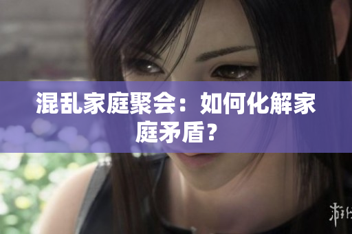 混乱家庭聚会：如何化解家庭矛盾？