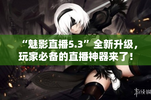 “魅影直播5.3”全新升级，玩家必备的直播神器来了！