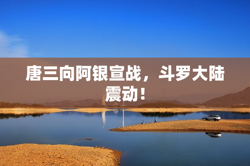 唐三向阿银宣战，斗罗大陆震动！