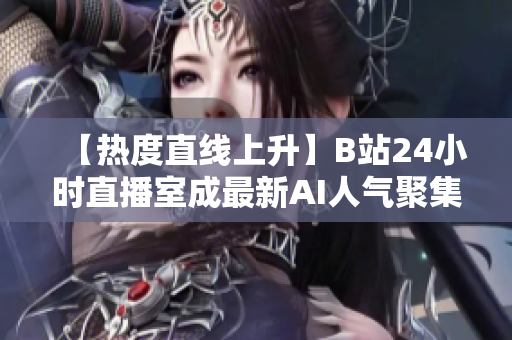 【热度直线上升】B站24小时直播室成最新AI人气聚集地