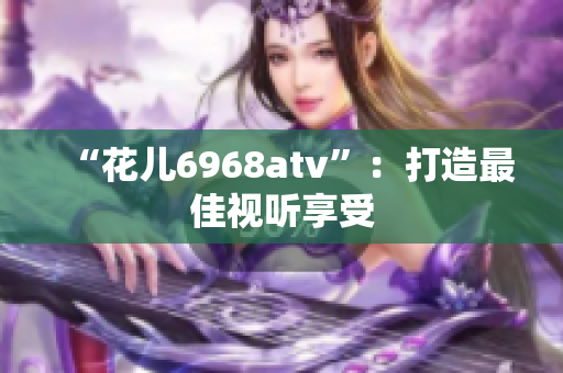 “花儿6968atv”：打造最佳视听享受