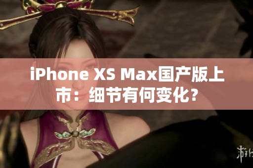 iPhone XS Max国产版上市：细节有何变化？