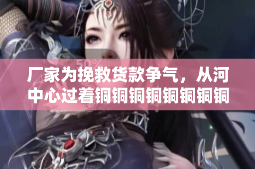 厂家为挽救货款争气，从河中心过着铜铜铜铜铜铜铜铜铜好多水的日子