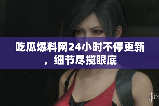 吃瓜爆料网24小时不停更新，细节尽揽眼底