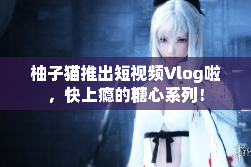 柚子猫推出短视频Vlog啦，快上瘾的糖心系列！