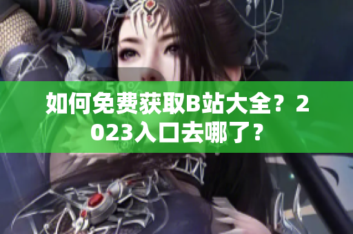 如何免费获取B站大全？2023入口去哪了？