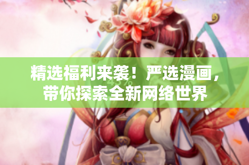 精选福利来袭！严选漫画，带你探索全新网络世界