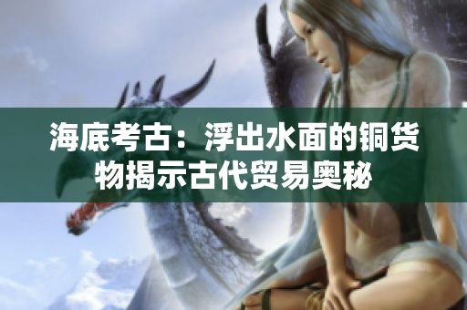 海底考古：浮出水面的铜货物揭示古代贸易奥秘