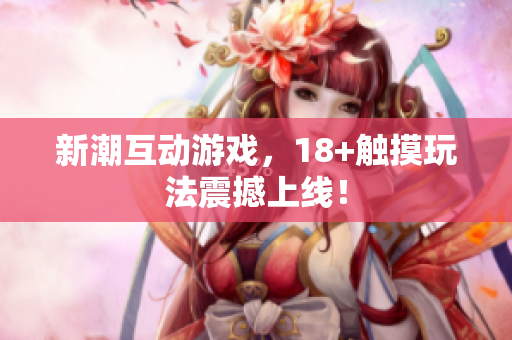 新潮互动游戏，18+触摸玩法震撼上线！