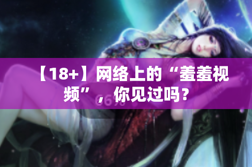 【18+】网络上的“羞羞视频”，你见过吗？