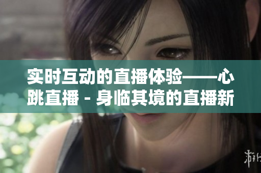 实时互动的直播体验——心跳直播 - 身临其境的直播新感受——心跳直播