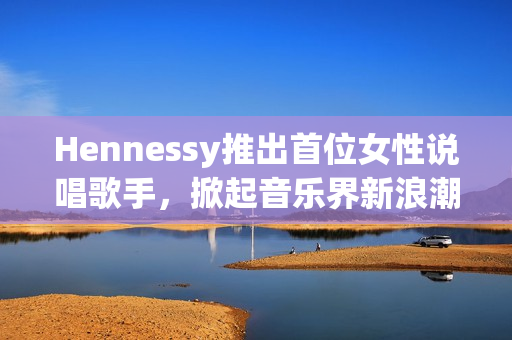 Hennessy推出首位女性说唱歌手，掀起音乐界新浪潮